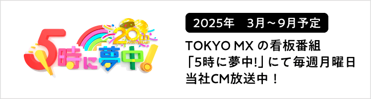 TOKYO MXの看板番組「5時に夢中!」にて毎週月曜日も当社CM放送中！